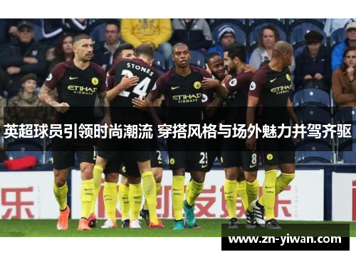 英超球员引领时尚潮流 穿搭风格与场外魅力并驾齐驱