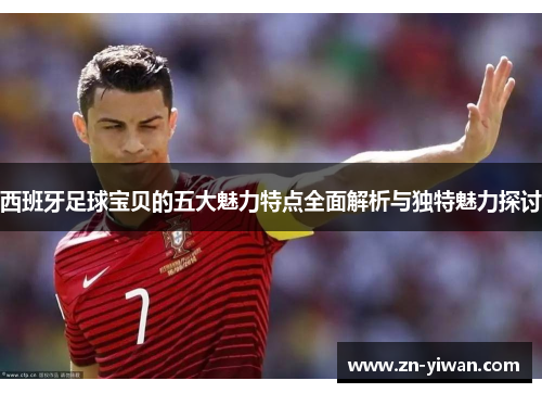 西班牙足球宝贝的五大魅力特点全面解析与独特魅力探讨
