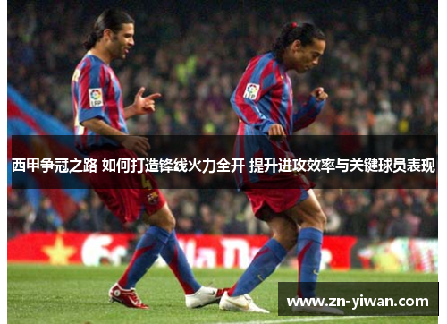 西甲争冠之路 如何打造锋线火力全开 提升进攻效率与关键球员表现