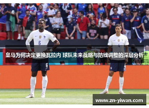 皇马为何决定更换瓦拉内 球队未来战略与防线调整的深层分析