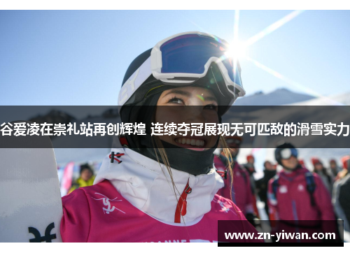 谷爱凌在崇礼站再创辉煌 连续夺冠展现无可匹敌的滑雪实力
