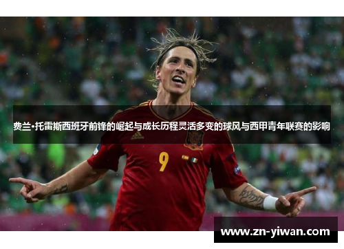 费兰·托雷斯西班牙前锋的崛起与成长历程灵活多变的球风与西甲青年联赛的影响