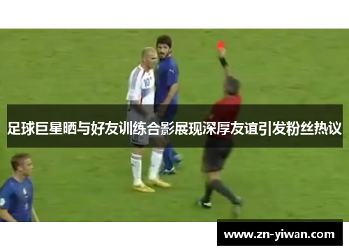 足球巨星晒与好友训练合影展现深厚友谊引发粉丝热议