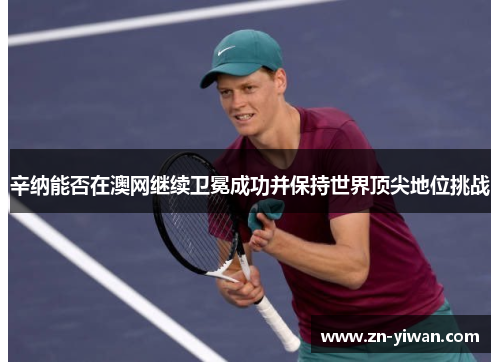 辛纳能否在澳网继续卫冕成功并保持世界顶尖地位挑战