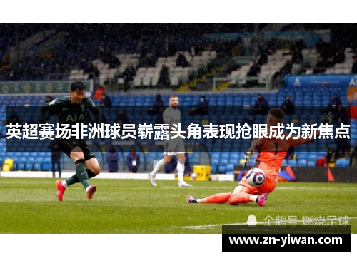 英超赛场非洲球员崭露头角表现抢眼成为新焦点