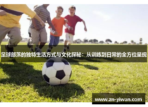 足球部落的独特生活方式与文化探秘：从训练到日常的全方位呈现