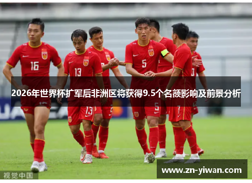 2026年世界杯扩军后非洲区将获得9.5个名额影响及前景分析