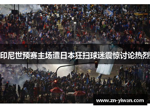印尼世预赛主场遭日本狂扫球迷震惊讨论热烈