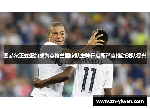 图赫尔正式签约成为英格兰国家队主帅开启新篇章推动球队复兴