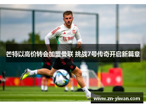 芒特以高价转会加盟曼联 挑战7号传奇开启新篇章