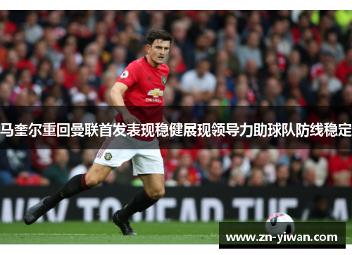 马奎尔重回曼联首发表现稳健展现领导力助球队防线稳定