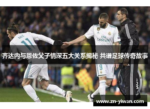 齐达内与恩佐父子情深五大关系揭秘 共谱足球传奇故事