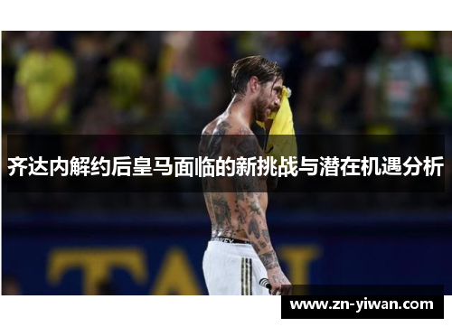 齐达内解约后皇马面临的新挑战与潜在机遇分析