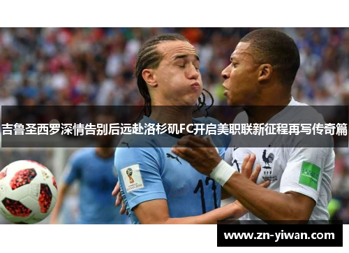 吉鲁圣西罗深情告别后远赴洛杉矶FC开启美职联新征程再写传奇篇