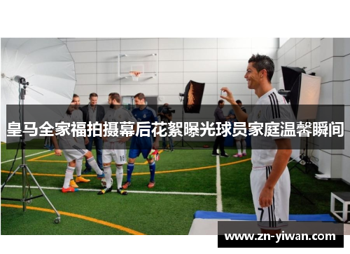 皇马全家福拍摄幕后花絮曝光球员家庭温馨瞬间 皇马全家福拍摄幕后花絮曝光球员家庭温馨瞬间