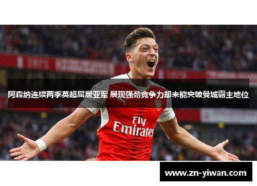 阿森纳连续两季英超屈居亚军 展现强劲竞争力却未能突破曼城霸主地位